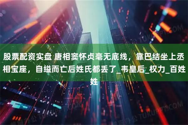 股票配资实盘 唐相窦怀贞毫无底线，靠巴结坐上丞相宝座，自缢而亡后姓氏都丢了_韦皇后_权力_百姓