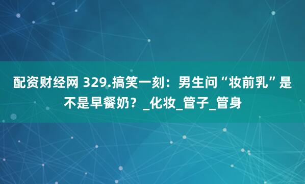 配资财经网 329.搞笑一刻：男生问“妆前乳”是不是早餐奶？_化妆_管子_管身