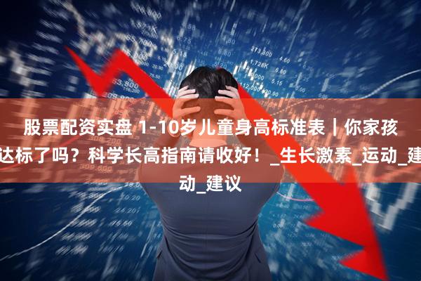 股票配资实盘 1-10岁儿童身高标准表｜你家孩子达标了吗？科学长高指南请收好！_生长激素_运动_建议