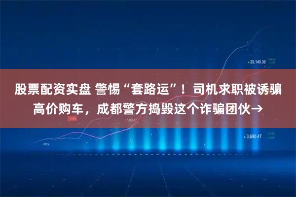 股票配资实盘 警惕“套路运”！司机求职被诱骗高价购车，成都警方捣毁这个诈骗团伙→