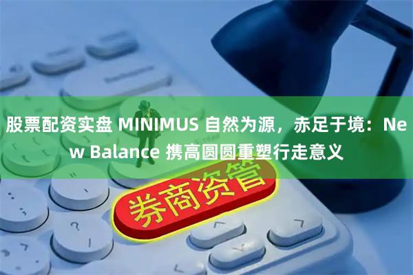 股票配资实盘 MINIMUS 自然为源，赤足于境：New Balance 携高圆圆重塑行走意义