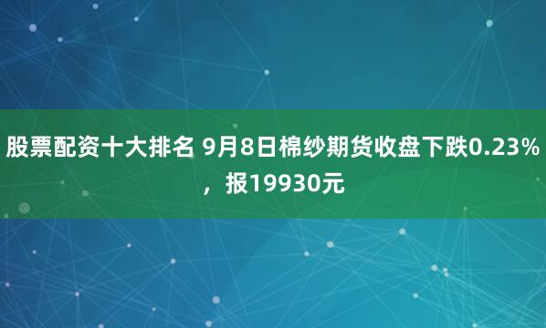 股票配资十大排名 9月8日棉纱期货收盘下跌0.23%，报19930元