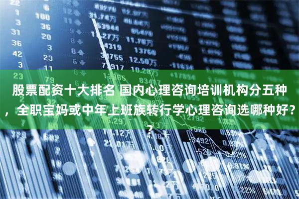 股票配资十大排名 国内心理咨询培训机构分五种，全职宝妈或中年上班族转行学心理咨询选哪种好？