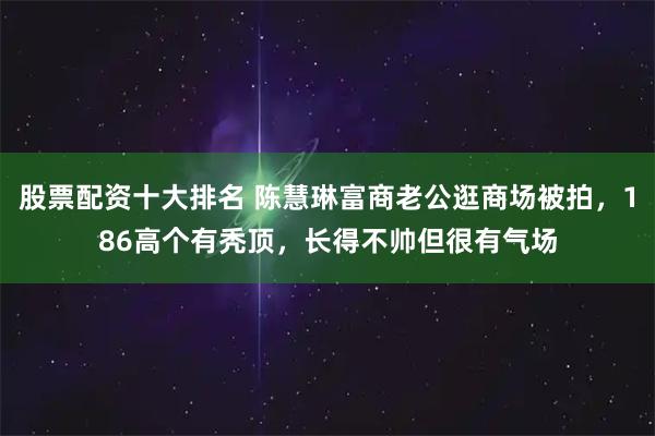 股票配资十大排名 陈慧琳富商老公逛商场被拍，186高个有秃顶，长得不帅但很有气场