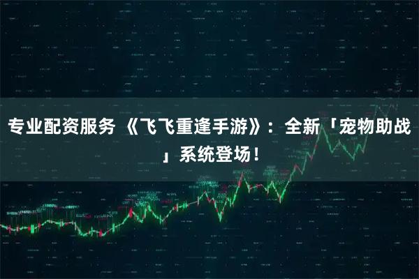专业配资服务 《飞飞重逢手游》：全新「宠物助战」系统登场！
