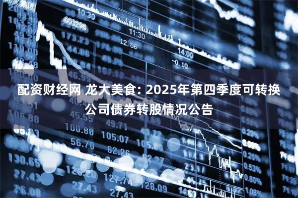 配资财经网 龙大美食: 2025年第四季度可转换公司债券转股情况公告